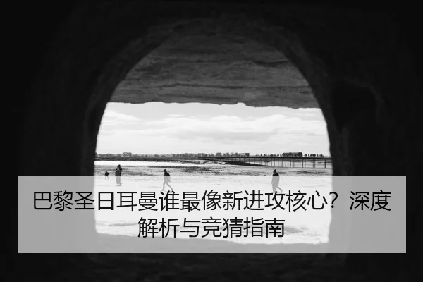 巴黎圣日耳曼谁最像新进攻核心？深度解析与竞猜指南
