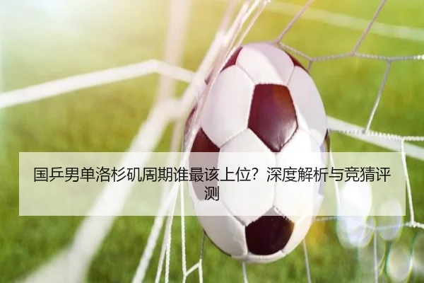 国乒男单洛杉矶周期谁最该上位？深度解析与竞猜评测
